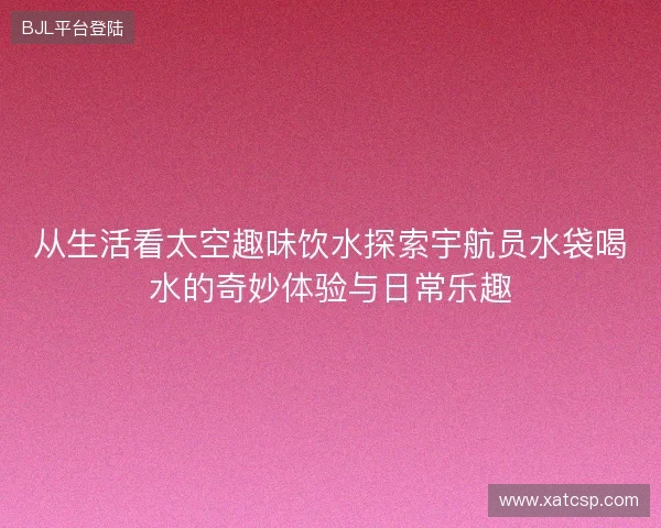 从生活看太空趣味饮水探索宇航员水袋喝水的奇妙体验与日常乐趣 从生活看太空趣味饮水探索宇航员水袋喝水的奇妙体验与日常乐趣
