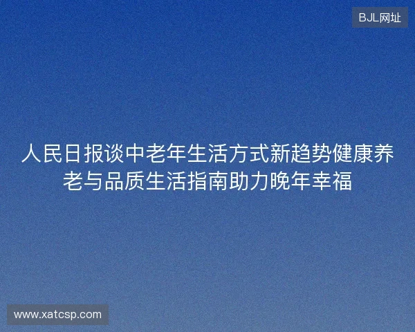 人民日报谈中老年生活方式新趋势健康养老与品质生活指南助力晚年幸福 人民日报谈中老年生活方式新趋势健康养老与品质生活指南助力晚年幸福