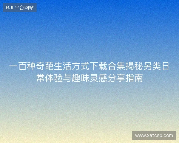 一百种奇葩生活方式下载合集揭秘另类日常体验与趣味灵感分享指南 一百种奇葩生活方式下载合集揭秘另类日常体验与趣味灵感分享指南